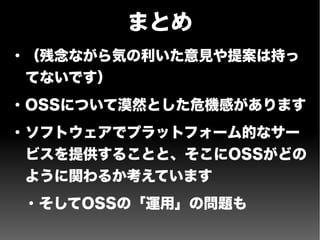 まとめ
●
（残念ながら気の利いた意見や提案は持っ
てないです）
●
OSSについて漠然とした危機感があります
●
ソフトウェアでプラットフォーム的なサー
ビスを提供することと、そこにOSSがどの
ように関わるか考えています
●
そしてOSSの「運用」の問題も
 