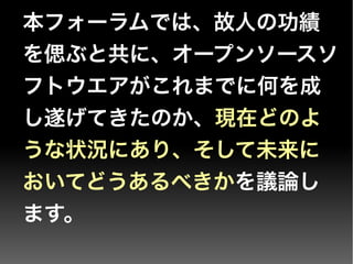 本フォーラムでは、故人の功績
を偲ぶと共に、オープンソースソ
フトウエアがこれまでに何を成
し遂げてきたのか、現在どのよ
うな状況にあり、そして未来に
おいてどうあるべきかを議論し
ます。
 