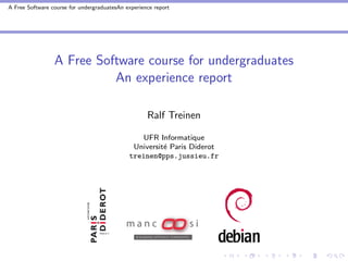 A Free Software course for undergraduatesAn experience report




                 A Free Software course for undergraduates
                           An experience report

                                                    Ralf Treinen

                                                UFR Informatique
                                              Universit´ Paris Diderot
                                                       e
                                             treinen@pps.jussieu.fr
 