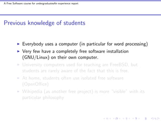 A Free Software course for undergraduatesAn experience report




Previous knowledge of students


               Everybody uses a computer (in particular for word processing)
               Very few have a completely free software installation
               (GNU/Linux) on their own computer.
               University computers used for teaching are FreeBSD, but
               students are rarely aware of the fact that this is free.
               At home, students often use isolated free software
               (OpenOﬃce)
               Wikipedia (as another free project) is more “visible” with its
               particular philosophy
 