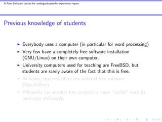 A Free Software course for undergraduatesAn experience report




Previous knowledge of students


               Everybody uses a computer (in particular for word processing)
               Very few have a completely free software installation
               (GNU/Linux) on their own computer.
               University computers used for teaching are FreeBSD, but
               students are rarely aware of the fact that this is free.
               At home, students often use isolated free software
               (OpenOﬃce)
               Wikipedia (as another free project) is more “visible” with its
               particular philosophy
 