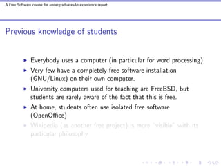 A Free Software course for undergraduatesAn experience report




Previous knowledge of students


               Everybody uses a computer (in particular for word processing)
               Very few have a completely free software installation
               (GNU/Linux) on their own computer.
               University computers used for teaching are FreeBSD, but
               students are rarely aware of the fact that this is free.
               At home, students often use isolated free software
               (OpenOﬃce)
               Wikipedia (as another free project) is more “visible” with its
               particular philosophy
 