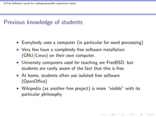 A Free Software course for undergraduatesAn experience report




Previous knowledge of students


               Everybody uses a computer (in particular for word processing)
               Very few have a completely free software installation
               (GNU/Linux) on their own computer.
               University computers used for teaching are FreeBSD, but
               students are rarely aware of the fact that this is free.
               At home, students often use isolated free software
               (OpenOﬃce)
               Wikipedia (as another free project) is more “visible” with its
               particular philosophy
 