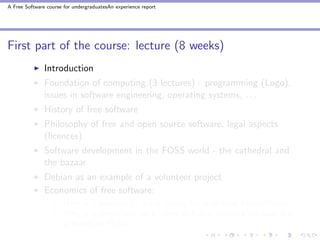 A Free Software course for undergraduatesAn experience report




First part of the course: lecture (8 weeks)
               Introduction
               Foundation of computing (3 lectures) : programming (Logo),
               issues in software engineering, operating systems, . . .
               History of free software
               Philosophy of free and open source software, legal aspects
               (licences)
               Software development in the FOSS world - the cathedral and
               the bazaar
               Debian as an example of a volunteer project
               Economics of free software:
                       How is it possible to make money by publishing free software?
                       Why is it important for a client to buy a software solution that
                       is based on FOSS?
 