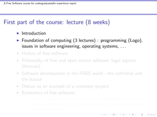 A Free Software course for undergraduatesAn experience report




First part of the course: lecture (8 weeks)
               Introduction
               Foundation of computing (3 lectures) : programming (Logo),
               issues in software engineering, operating systems, . . .
               History of free software
               Philosophy of free and open source software, legal aspects
               (licences)
               Software development in the FOSS world - the cathedral and
               the bazaar
               Debian as an example of a volunteer project
               Economics of free software:
                       How is it possible to make money by publishing free software?
                       Why is it important for a client to buy a software solution that
                       is based on FOSS?
 