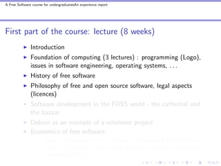 A Free Software course for undergraduatesAn experience report




First part of the course: lecture (8 weeks)
               Introduction
               Foundation of computing (3 lectures) : programming (Logo),
               issues in software engineering, operating systems, . . .
               History of free software
               Philosophy of free and open source software, legal aspects
               (licences)
               Software development in the FOSS world - the cathedral and
               the bazaar
               Debian as an example of a volunteer project
               Economics of free software:
                       How is it possible to make money by publishing free software?
                       Why is it important for a client to buy a software solution that
                       is based on FOSS?
 