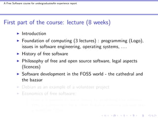 A Free Software course for undergraduatesAn experience report




First part of the course: lecture (8 weeks)
               Introduction
               Foundation of computing (3 lectures) : programming (Logo),
               issues in software engineering, operating systems, . . .
               History of free software
               Philosophy of free and open source software, legal aspects
               (licences)
               Software development in the FOSS world - the cathedral and
               the bazaar
               Debian as an example of a volunteer project
               Economics of free software:
                       How is it possible to make money by publishing free software?
                       Why is it important for a client to buy a software solution that
                       is based on FOSS?
 