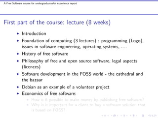 A Free Software course for undergraduatesAn experience report




First part of the course: lecture (8 weeks)
               Introduction
               Foundation of computing (3 lectures) : programming (Logo),
               issues in software engineering, operating systems, . . .
               History of free software
               Philosophy of free and open source software, legal aspects
               (licences)
               Software development in the FOSS world - the cathedral and
               the bazaar
               Debian as an example of a volunteer project
               Economics of free software:
                       How is it possible to make money by publishing free software?
                       Why is it important for a client to buy a software solution that
                       is based on FOSS?
 