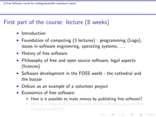 A Free Software course for undergraduatesAn experience report




First part of the course: lecture (8 weeks)
               Introduction
               Foundation of computing (3 lectures) : programming (Logo),
               issues in software engineering, operating systems, . . .
               History of free software
               Philosophy of free and open source software, legal aspects
               (licences)
               Software development in the FOSS world - the cathedral and
               the bazaar
               Debian as an example of a volunteer project
               Economics of free software:
                       How is it possible to make money by publishing free software?
                       Why is it important for a client to buy a software solution that
                       is based on FOSS?
 