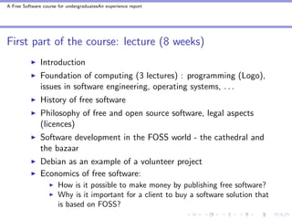 A Free Software course for undergraduatesAn experience report




First part of the course: lecture (8 weeks)
               Introduction
               Foundation of computing (3 lectures) : programming (Logo),
               issues in software engineering, operating systems, . . .
               History of free software
               Philosophy of free and open source software, legal aspects
               (licences)
               Software development in the FOSS world - the cathedral and
               the bazaar
               Debian as an example of a volunteer project
               Economics of free software:
                       How is it possible to make money by publishing free software?
                       Why is it important for a client to buy a software solution that
                       is based on FOSS?
 