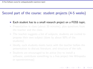 A Free Software course for undergraduatesAn experience report




Second part of the course: student projects (4-5 weeks)

               Each student has to a small research project on a FOSS topic.
               Presentation in class (about 30 minutes), plus questions from
               the teacher and the class.
               The teacher suggests a list of subjects, students are invited to
               propose their own subject (done by about 50% of the
               students)
               Ideally, each students meets twice with the teacher before the
               presentation to discuss literature, and structure of the talk.
               Students are encouraged to be active (try to install a
               software, contribute something to a free project like Wikipedia
               or openstreetmap)
 