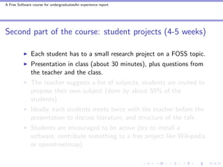 A Free Software course for undergraduatesAn experience report




Second part of the course: student projects (4-5 weeks)

               Each student has to a small research project on a FOSS topic.
               Presentation in class (about 30 minutes), plus questions from
               the teacher and the class.
               The teacher suggests a list of subjects, students are invited to
               propose their own subject (done by about 50% of the
               students)
               Ideally, each students meets twice with the teacher before the
               presentation to discuss literature, and structure of the talk.
               Students are encouraged to be active (try to install a
               software, contribute something to a free project like Wikipedia
               or openstreetmap)
 