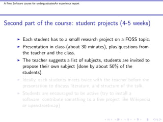 A Free Software course for undergraduatesAn experience report




Second part of the course: student projects (4-5 weeks)

               Each student has to a small research project on a FOSS topic.
               Presentation in class (about 30 minutes), plus questions from
               the teacher and the class.
               The teacher suggests a list of subjects, students are invited to
               propose their own subject (done by about 50% of the
               students)
               Ideally, each students meets twice with the teacher before the
               presentation to discuss literature, and structure of the talk.
               Students are encouraged to be active (try to install a
               software, contribute something to a free project like Wikipedia
               or openstreetmap)
 