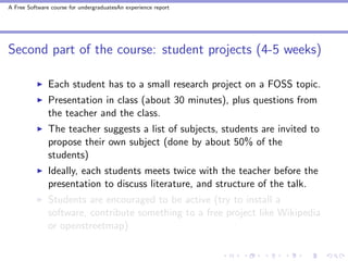 A Free Software course for undergraduatesAn experience report




Second part of the course: student projects (4-5 weeks)

               Each student has to a small research project on a FOSS topic.
               Presentation in class (about 30 minutes), plus questions from
               the teacher and the class.
               The teacher suggests a list of subjects, students are invited to
               propose their own subject (done by about 50% of the
               students)
               Ideally, each students meets twice with the teacher before the
               presentation to discuss literature, and structure of the talk.
               Students are encouraged to be active (try to install a
               software, contribute something to a free project like Wikipedia
               or openstreetmap)
 