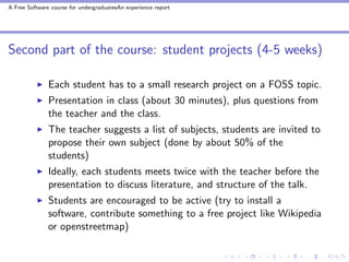 A Free Software course for undergraduatesAn experience report




Second part of the course: student projects (4-5 weeks)

               Each student has to a small research project on a FOSS topic.
               Presentation in class (about 30 minutes), plus questions from
               the teacher and the class.
               The teacher suggests a list of subjects, students are invited to
               propose their own subject (done by about 50% of the
               students)
               Ideally, each students meets twice with the teacher before the
               presentation to discuss literature, and structure of the talk.
               Students are encouraged to be active (try to install a
               software, contribute something to a free project like Wikipedia
               or openstreetmap)
 