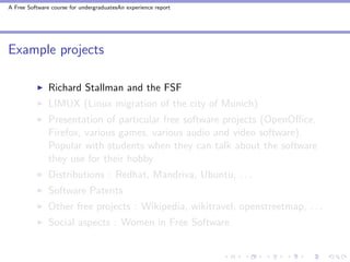 A Free Software course for undergraduatesAn experience report




Example projects

               Richard Stallman and the FSF
               LIMUX (Linux migration of the city of Munich)
               Presentation of particular free software projects (OpenOﬃce,
               Firefox, various games, various audio and video software).
               Popular with students when they can talk about the software
               they use for their hobby
               Distributions : Redhat, Mandriva, Ubuntu, . . .
               Software Patents
               Other free projects : Wikipedia, wikitravel, openstreetmap, . . .
               Social aspects : Women in Free Software
 