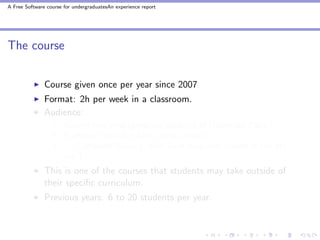 A Free Software course for undergraduatesAn experience report




The course


               Course given once per year since 2007
               Format: 2h per week in a classroom.
               Audience:
                       Second-year undergraduate students at Universit´ Paris-7
                                                                       e
                       Students from all subject areas, except . . .
                       . . . Computer Science (they have their own course in the 4th
                       year)
               This is one of the courses that students may take outside of
               their speciﬁc curriculum.
               Previous years: 6 to 20 students per year.
 