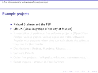 A Free Software course for undergraduatesAn experience report




Example projects

               Richard Stallman and the FSF
               LIMUX (Linux migration of the city of Munich)
               Presentation of particular free software projects (OpenOﬃce,
               Firefox, various games, various audio and video software).
               Popular with students when they can talk about the software
               they use for their hobby
               Distributions : Redhat, Mandriva, Ubuntu, . . .
               Software Patents
               Other free projects : Wikipedia, wikitravel, openstreetmap, . . .
               Social aspects : Women in Free Software
 