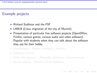 A Free Software course for undergraduatesAn experience report




Example projects

               Richard Stallman and the FSF
               LIMUX (Linux migration of the city of Munich)
               Presentation of particular free software projects (OpenOﬃce,
               Firefox, various games, various audio and video software).
               Popular with students when they can talk about the software
               they use for their hobby
               Distributions : Redhat, Mandriva, Ubuntu, . . .
               Software Patents
               Other free projects : Wikipedia, wikitravel, openstreetmap, . . .
               Social aspects : Women in Free Software
 
