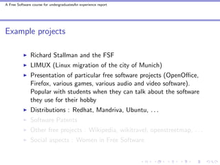 A Free Software course for undergraduatesAn experience report




Example projects

               Richard Stallman and the FSF
               LIMUX (Linux migration of the city of Munich)
               Presentation of particular free software projects (OpenOﬃce,
               Firefox, various games, various audio and video software).
               Popular with students when they can talk about the software
               they use for their hobby
               Distributions : Redhat, Mandriva, Ubuntu, . . .
               Software Patents
               Other free projects : Wikipedia, wikitravel, openstreetmap, . . .
               Social aspects : Women in Free Software
 