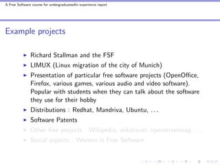 A Free Software course for undergraduatesAn experience report




Example projects

               Richard Stallman and the FSF
               LIMUX (Linux migration of the city of Munich)
               Presentation of particular free software projects (OpenOﬃce,
               Firefox, various games, various audio and video software).
               Popular with students when they can talk about the software
               they use for their hobby
               Distributions : Redhat, Mandriva, Ubuntu, . . .
               Software Patents
               Other free projects : Wikipedia, wikitravel, openstreetmap, . . .
               Social aspects : Women in Free Software
 