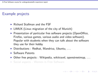 A Free Software course for undergraduatesAn experience report




Example projects

               Richard Stallman and the FSF
               LIMUX (Linux migration of the city of Munich)
               Presentation of particular free software projects (OpenOﬃce,
               Firefox, various games, various audio and video software).
               Popular with students when they can talk about the software
               they use for their hobby
               Distributions : Redhat, Mandriva, Ubuntu, . . .
               Software Patents
               Other free projects : Wikipedia, wikitravel, openstreetmap, . . .
               Social aspects : Women in Free Software
 