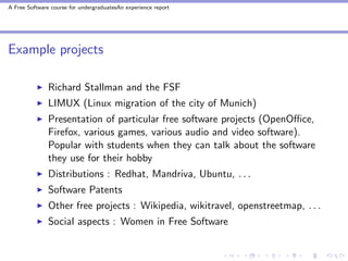A Free Software course for undergraduatesAn experience report




Example projects

               Richard Stallman and the FSF
               LIMUX (Linux migration of the city of Munich)
               Presentation of particular free software projects (OpenOﬃce,
               Firefox, various games, various audio and video software).
               Popular with students when they can talk about the software
               they use for their hobby
               Distributions : Redhat, Mandriva, Ubuntu, . . .
               Software Patents
               Other free projects : Wikipedia, wikitravel, openstreetmap, . . .
               Social aspects : Women in Free Software
 