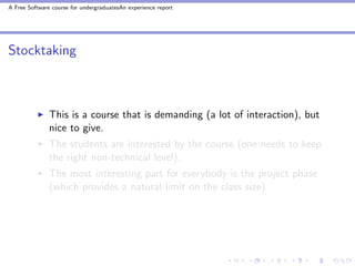 A Free Software course for undergraduatesAn experience report




Stocktaking



               This is a course that is demanding (a lot of interaction), but
               nice to give.
               The students are interested by the course (one needs to keep
               the right non-technical level).
               The most interesting part for everybody is the project phase
               (which provides a natural limit on the class size)
 