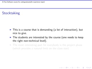 A Free Software course for undergraduatesAn experience report




Stocktaking



               This is a course that is demanding (a lot of interaction), but
               nice to give.
               The students are interested by the course (one needs to keep
               the right non-technical level).
               The most interesting part for everybody is the project phase
               (which provides a natural limit on the class size)
 