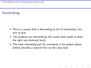 A Free Software course for undergraduatesAn experience report




Stocktaking



               This is a course that is demanding (a lot of interaction), but
               nice to give.
               The students are interested by the course (one needs to keep
               the right non-technical level).
               The most interesting part for everybody is the project phase
               (which provides a natural limit on the class size)
 