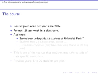 A Free Software course for undergraduatesAn experience report




The course


               Course given once per year since 2007
               Format: 2h per week in a classroom.
               Audience:
                       Second-year undergraduate students at Universit´ Paris-7
                                                                       e
                       Students from all subject areas, except . . .
                       . . . Computer Science (they have their own course in the 4th
                       year)
               This is one of the courses that students may take outside of
               their speciﬁc curriculum.
               Previous years: 6 to 20 students per year.
 