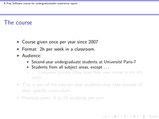 A Free Software course for undergraduatesAn experience report




The course


               Course given once per year since 2007
               Format: 2h per week in a classroom.
               Audience:
                       Second-year undergraduate students at Universit´ Paris-7
                                                                       e
                       Students from all subject areas, except . . .
                       . . . Computer Science (they have their own course in the 4th
                       year)
               This is one of the courses that students may take outside of
               their speciﬁc curriculum.
               Previous years: 6 to 20 students per year.
 