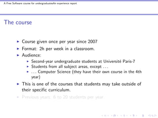 A Free Software course for undergraduatesAn experience report




The course


               Course given once per year since 2007
               Format: 2h per week in a classroom.
               Audience:
                       Second-year undergraduate students at Universit´ Paris-7
                                                                       e
                       Students from all subject areas, except . . .
                       . . . Computer Science (they have their own course in the 4th
                       year)
               This is one of the courses that students may take outside of
               their speciﬁc curriculum.
               Previous years: 6 to 20 students per year.
 