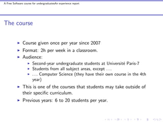 A Free Software course for undergraduatesAn experience report




The course


               Course given once per year since 2007
               Format: 2h per week in a classroom.
               Audience:
                       Second-year undergraduate students at Universit´ Paris-7
                                                                       e
                       Students from all subject areas, except . . .
                       . . . Computer Science (they have their own course in the 4th
                       year)
               This is one of the courses that students may take outside of
               their speciﬁc curriculum.
               Previous years: 6 to 20 students per year.
 