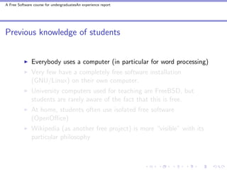 A Free Software course for undergraduatesAn experience report




Previous knowledge of students


               Everybody uses a computer (in particular for word processing)
               Very few have a completely free software installation
               (GNU/Linux) on their own computer.
               University computers used for teaching are FreeBSD, but
               students are rarely aware of the fact that this is free.
               At home, students often use isolated free software
               (OpenOﬃce)
               Wikipedia (as another free project) is more “visible” with its
               particular philosophy
 