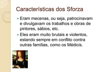 Características dos Sforza
 Eram mecenas, ou seja, patrocinavam
  e divulgavam os trabalhos e obras de
  pintores, sábios, etc.
 Eles eram muito brutais e violentos,
  estando sempre em conflito contra
  outras famílias, como os Médicis.
 