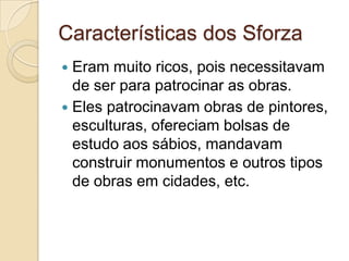 Características dos Sforza
 Eram muito ricos, pois necessitavam
  de ser para patrocinar as obras.
 Eles patrocinavam obras de pintores,
  esculturas, ofereciam bolsas de
  estudo aos sábios, mandavam
  construir monumentos e outros tipos
  de obras em cidades, etc.
 