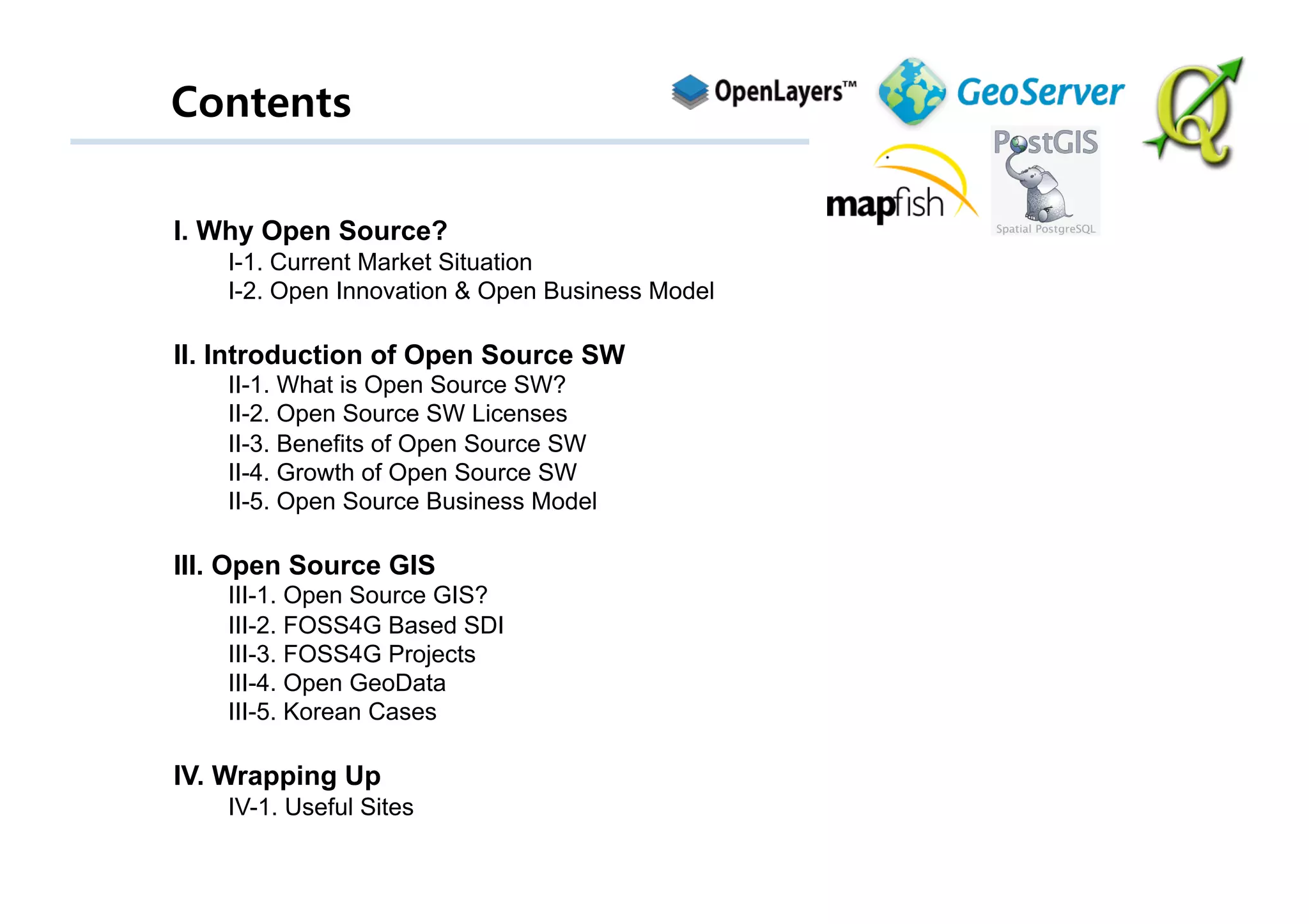 Contents

I. Why Open Source?
    I-1. Current Market Situation
    I-2. Open Innovation & Open Business Model

II. Introduction of Open Source SW
    II-1. What is Open Source SW?
    II-2. Open Source SW Licenses
    II-3. Benefits of Open Source SW
    II-4. Growth of Open Source SW
    II-5. Open Source Business Model

III. Open Source GIS
    III-1. Open Source GIS?
    III-2. FOSS4G Based SDI
    III-3. FOSS4G Projects
    III-4. Open GeoData
    III-5. Korean Cases

IV. Wrapping Up
    IV-1. Useful Sites
 