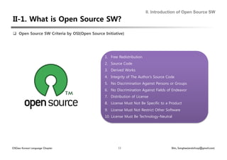 II. Introduction of Open Source SW




  Open Source SW Criteria by OSI(Open Source Initiative) 




                                                1.  Free Redistribution
                                                2.  Source Code
                                                3.  Derived Works
                                                4.  Integrity of The Author's Source Code
                                                5.  No Discrimination Against Persons or Groups
                                                6.  No Discrimination Against Fields of Endeavor
                                                7.  Distribution of License
                                                8.  License Must Not Be Specific to a Product
                                                9.  License Must Not Restrict Other Software
                                                10.  License Must Be Technology-Neutral




OSGeo Korean Language Chapter                           13                             Shin, Sanghee(endofcap@gmail.com)
 