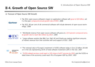 II. Introduction of Open Source SW




  Forecast of Open Source SW Growth


                            “By 2012, open-source software's impact on application software will grow to $19 billion, wit
                             h a five-year compound annual growth rate of 44%.”, 2008

                            “By 2012, 80 per cent of all commercial software will include elements of open-source techn
                             ology”, 2008



                            “Worldwide revenue from open source software will grow at a 22.4 percent compound annu
                             al growth rate to reach $8.1 billion by 2013.”, 2009

                            “Large software vendors like IBM, Sun, Dell, HP, and Oracle are making significant amounts
                             of indirect revenue from their activities with and support of OSS.”, 2009



                            “The notional value of Europe’s investment in FLOSS software today is Euro 22 billion (36 billi
                             on in the US) representing 20.5% of total software investment (20% in the US)”, 2007

                            “FLOSS-related services could reach a 32% share of all IT services by 2010, and the FLOSS-re
                             lated share of the economy could reach 4% of European GDP by 2010.”, 2007



OSGeo Korean Language Chapter                                       20                              Shin, Sanghee(endofcap@gmail.com)
 