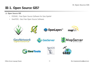 III. Open Source GIS



  Open Source GIS
       •    FOSS4G : Free Open Source Software for Geo-Spatial
       •    GeoFOSS : Geo Free Open Source Software




OSGeo Korean Language Chapter                              28    Shin, Sanghee(endofcap@gmail.com)
 