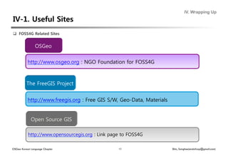 IV. Wrapping Up




  FOSS4G Related Sites


                OSGeo


           http://www.osgeo.org : NGO Foundation for FOSS4G



          The FreeGIS Project


           http://www.freegis.org : Free GIS S/W, Geo-Data, Materials


             Open Source GIS

           http://www.opensourcegis.org : Link page to FOSS4G

OSGeo Korean Language Chapter                     43                    Shin, Sanghee(endofcap@gmail.com)
 