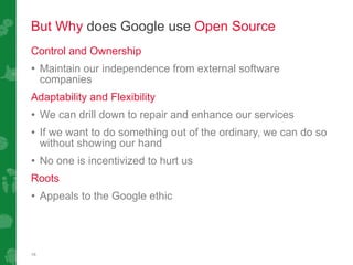 But Why  does Google use  Open Source Control and Ownership Maintain our independence from external software companies Adaptability and Flexibility We can drill down to repair  and  enhance our services If we want to do something out of the ordinary, we can do so without showing our hand No one is incentivized to hurt us Roots Appeals to the Google ethic 