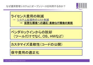 なぜ運用管理システムにオープンソースを利用するのか？	



             ライセンス費用の削減	
             　→　システム拡張時のコスト削減	
             　　　　　→　仮想化環境への適応・柔軟なIT環境の実現	


             ベンダロックインからの脱却	
             　（ツールだけでなく、OS、HWなど）	

             カスタマイズ柔軟性（コードの公開）	

             保守費用の適正化	

© 2012 QUNIE CORPORATION. All rights reserved.!
 
