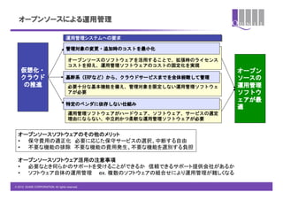 オープンソースによる運用管理

                                     運用管理システムへの要求

                                     管理対象の変更・追加時のコストを最小化

                                       オープンソースのソフトウェアを活用することで、拡張時のライセンス
                                       コストを抑え、運用管理ソフトウェアのコストの固定化を実現
    仮想化・                                                                  オープン
    クラウド                             基幹系（ERPなど）から、クラウドサービスまでを全体俯瞰して管理     ソースの
    の推進                                必要十分な基本機能を備え、管理対象を限定しない運用管理ソフトウェ   運用管理
                                       アが必要                               ソフトウ
                                                                          ェアが最
                                     特定のベンダに依存しない仕組み
                                                                          適
                                       運用管理ソフトウェアがハードウェア、ソフトウェア、サービスの選定
                                       理由にならない、中立的かつ柔軟な運用管理ソフトウェアが必要


  オープンソースソフトウェアのその他のメリット	
  •  保守費用の適正化　必要に応じた保守サービスの選択、中断する自由	
  •  不要な機能の排除　不要な機能の費用発生、不要な機能を選別する負担	

  オープンソースソフトウェア活用の注意事項	
  •  必要なとき何らかのサポートを受けることができるか　信頼できるサポート提供会社があるか	
  •  ソフトウェア自体の運用管理　　ex. 複数のソフトウェアの組合せにより運用管理が難しくなる	

© 2012 QUNIE CORPORATION. All rights reserved.!
 