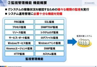 18 
Copyright © 2014 NTT DATA Corporation 
ITシステムの稼働状況を確認するための様々な種類の監視を実行 
システム運用管理に必要十分な機能を完備 
監視管理機能 
PING監視 
システムログ監視 
Hinemosエージェント監視 
HTTP監視 
プロセス監視 
リソース監視 
SQL監視 
SNMP監視 
SNMPTRAP監視 
ログファイル監視 
監視対象システム 
サービス・ポート監視 
カスタム監視 
Windowsサービス監視 
Windowsイベント監視 
②監視管理機能 機能概要  