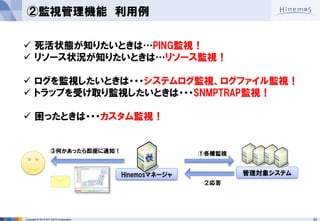 20 
Copyright © 2014 NTT DATA Corporation 
管理対象システム 
Hinemosマネージャ 
②監視管理機能 利用例 
死活状態が知りたいときは…PING監視！ 
リソース状況が知りたいときは…リソース監視！ 
ログを監視したいときは・・・システムログ監視、ログファイル監視！ 
トラップを受け取り監視したいときは・・・SNMPTRAP監視！ 
困ったときは・・・カスタム監視！ 
①各種監視 
②応答 
③何かあったら即座に通知！  
