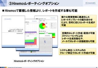 26 
Copyright © 2014 NTT DATA Corporation 
③Hinemosレポーティングオプション 
Hinemosで蓄積した情報より、レポートを作成する事も可能 
定期的なレポート作成・配信が可能 スケジューリングによる レポート生成自動化や、 メールでのレポート自動配信も可能 
システム単位・システム内の 
グループ単位でのレポート作成が可能 
様々な管理情報に最適化した 
レポートテンプレートの組み合わせ 
により、目的に応じたレポート生成が 
可能 
Hinemosレポーティングオプション  