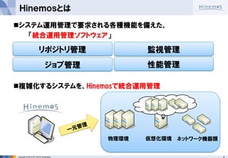 4 
Copyright © 2014 NTT DATA Corporation 
Ｈｉｎｅｍｏｓとは 
システム運用管理で要求される各種機能を備えた、 
「統合運用管理ソフトウェア」 
複雑化するシステムを、Hinemosで統合運用管理 
監視管理 
ジョブ管理 
リポジトリ管理 
性能管理 
物理環境 
仮想化環境 
ネットワーク機器類  
