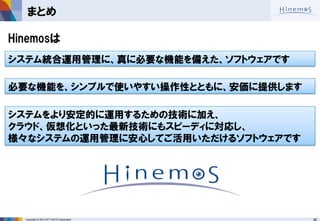 46 
Copyright © 2014 NTT DATA Corporation 
まとめ 
Hinemosは 
システム統合運用管理に、真に必要な機能を備えた、ソフトウェアです 
必要な機能を、シンプルで使いやすい操作性とともに、安価に提供します 
システムをより安定的に運用するための技術に加え、 クラウド、仮想化といった最新技術にもスピーディに対応し、 様々なシステムの運用管理に安心してご活用いただけるソフトウェアです  